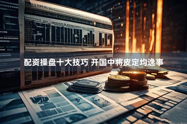 配资操盘十大技巧 开国中将皮定均逸事