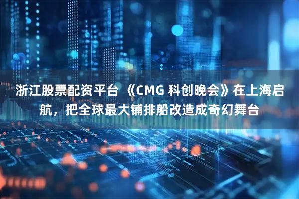 浙江股票配资平台 《CMG 科创晚会》在上海启航，把全球最大铺排船改造成奇幻舞台