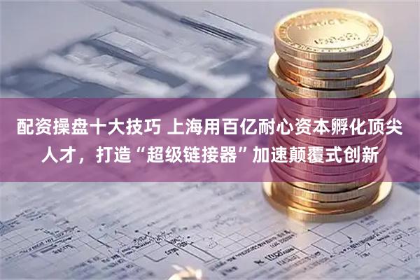 配资操盘十大技巧 上海用百亿耐心资本孵化顶尖人才，打造“超级链接器”加速颠覆式创新