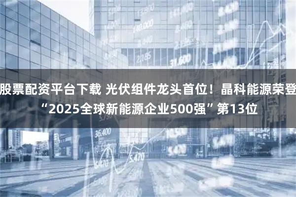股票配资平台下载 光伏组件龙头首位！晶科能源荣登“2025全球新能源企业500强”第13位