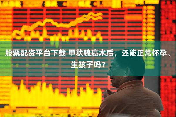 股票配资平台下载 甲状腺癌术后，还能正常怀孕、生孩子吗？