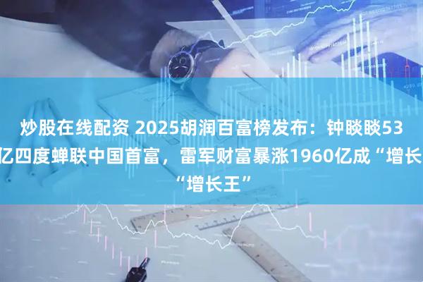 炒股在线配资 2025胡润百富榜发布：钟睒睒5300亿四度蝉联中国首富，雷军财富暴涨1960亿成“增长王”