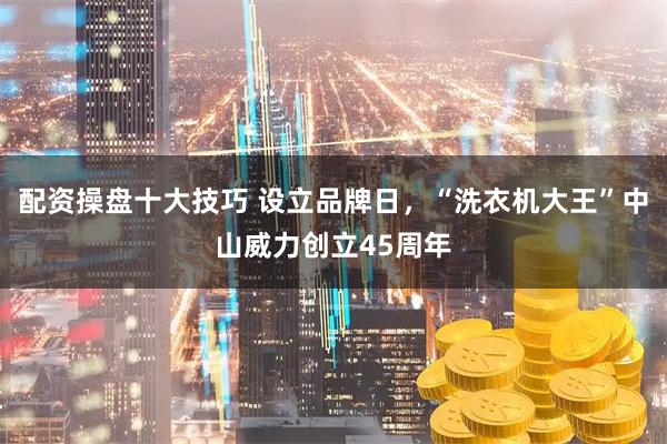 配资操盘十大技巧 设立品牌日，“洗衣机大王”中山威力创立45周年
