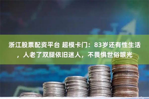 浙江股票配资平台 超模卡门：83岁还有性生活，人老了双腿依旧迷人，不畏惧世俗眼光