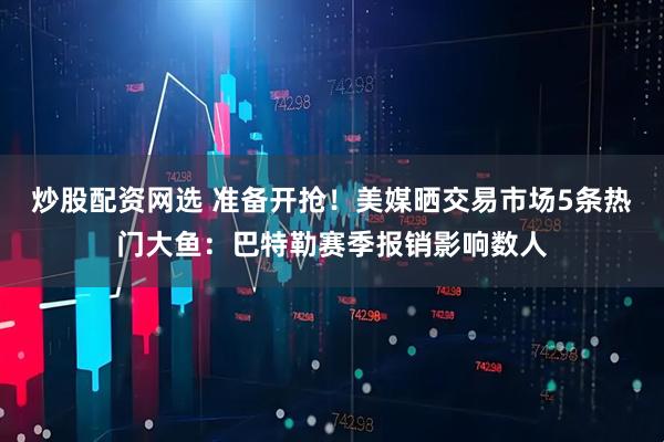 炒股配资网选 准备开抢！美媒晒交易市场5条热门大鱼：巴特勒赛季报销影响数人