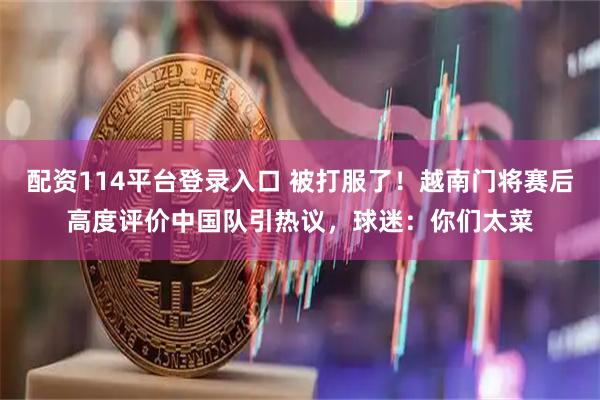 配资114平台登录入口 被打服了！越南门将赛后高度评价中国队引热议，球迷：你们太菜