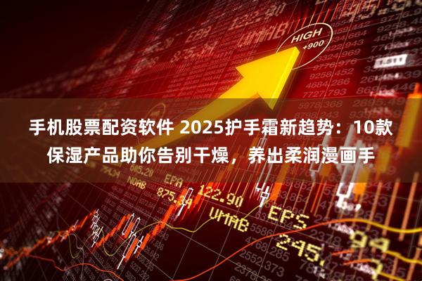 手机股票配资软件 2025护手霜新趋势：10款保湿产品助你告别干燥，养出柔润漫画手