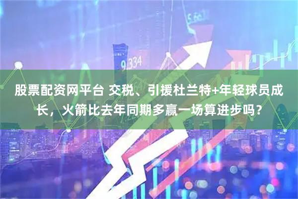 股票配资网平台 交税、引援杜兰特+年轻球员成长，火箭比去年同期多赢一场算进步吗？