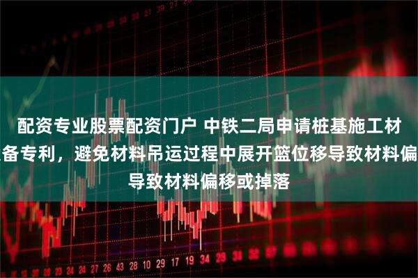 配资专业股票配资门户 中铁二局申请桩基施工材料吊装设备专利，避免材料吊运过程中展开篮位移导致材料偏移或掉落