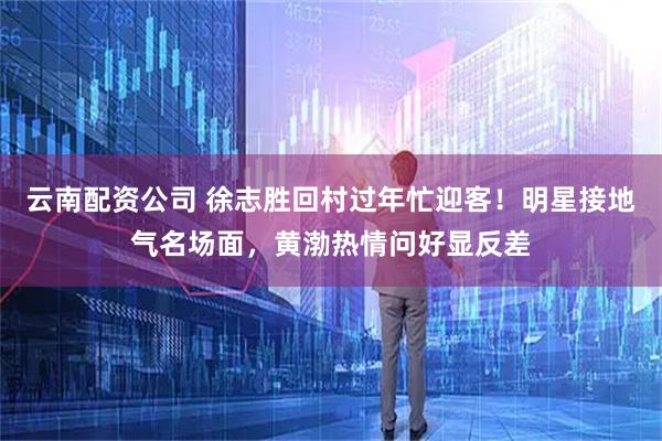 云南配资公司 徐志胜回村过年忙迎客！明星接地气名场面，黄渤热情问好显反差