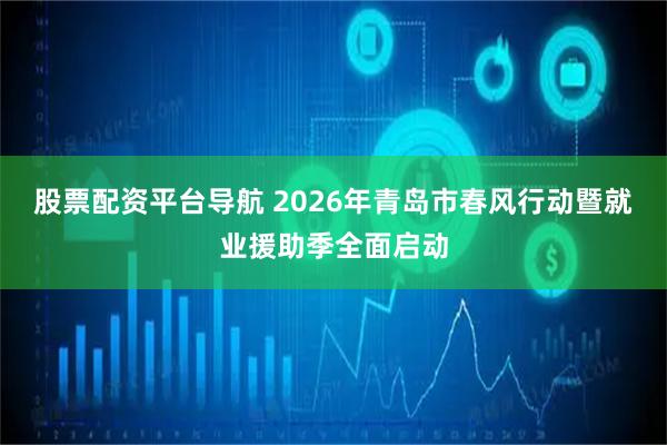 股票配资平台导航 2026年青岛市春风行动暨就业援助季全面启动