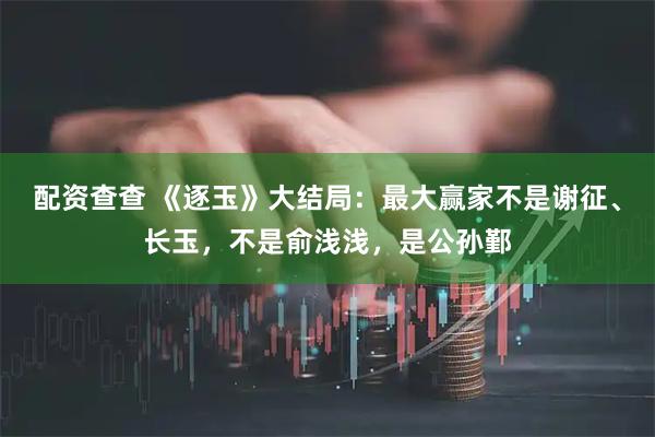配资查查 《逐玉》大结局：最大赢家不是谢征、长玉，不是俞浅浅，是公孙鄞