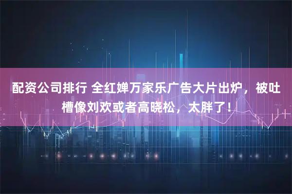 配资公司排行 全红婵万家乐广告大片出炉，被吐槽像刘欢或者高晓松，太胖了！
