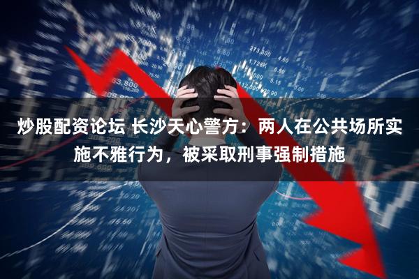 炒股配资论坛 长沙天心警方：两人在公共场所实施不雅行为，被采取刑事强制措施