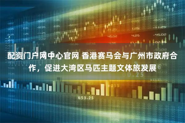 配资门户网中心官网 香港赛马会与广州市政府合作，促进大湾区马匹主题文体旅发展