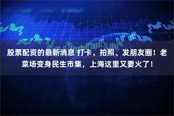 股票配资的最新消息 打卡、拍照、发朋友圈！老菜场变身民生市集，上海这里又要火了！