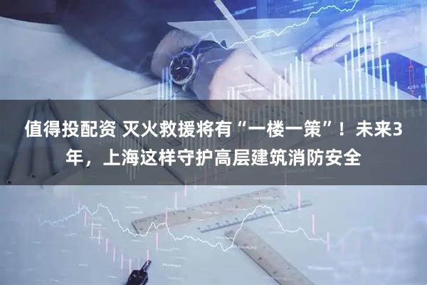 值得投配资 灭火救援将有“一楼一策”！未来3年，上海这样守护高层建筑消防安全
