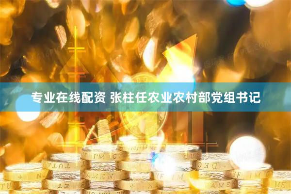 专业在线配资 张柱任农业农村部党组书记