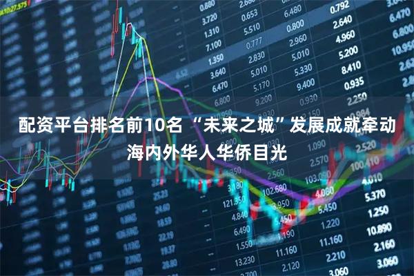 配资平台排名前10名 “未来之城”发展成就牵动海内外华人华侨目光