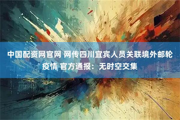 中国配资网官网 网传四川宜宾人员关联境外邮轮疫情 官方通报：无时空交集