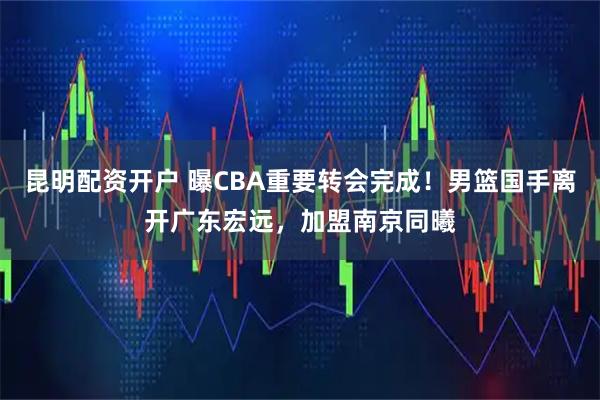 昆明配资开户 曝CBA重要转会完成！男篮国手离开广东宏远，加盟南京同曦