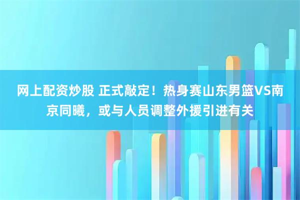 网上配资炒股 正式敲定！热身赛山东男篮VS南京同曦，或与人员调整外援引进有关