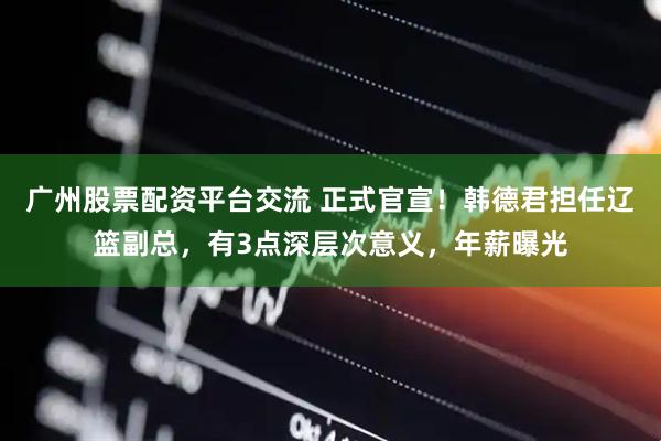 广州股票配资平台交流 正式官宣！韩德君担任辽篮副总，有3点深层次意义，年薪曝光