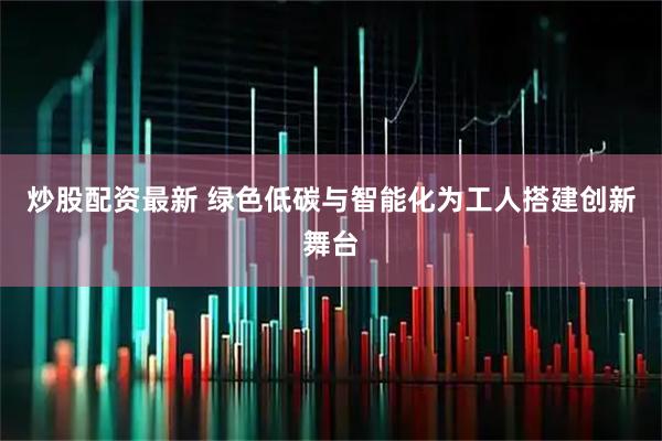炒股配资最新 绿色低碳与智能化为工人搭建创新舞台