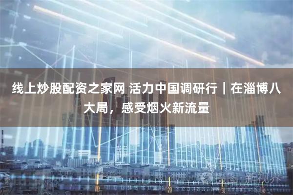 线上炒股配资之家网 活力中国调研行｜在淄博八大局，感受烟火新流量
